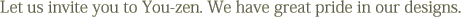 Let us invite you to You-zen. We have great pride in our designs.